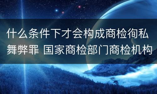 什么条件下才会构成商检徇私舞弊罪 国家商检部门商检机构的工作人员徇私舞弊伪造检验结果