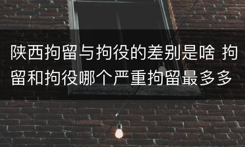 陕西拘留与拘役的差别是啥 拘留和拘役哪个严重拘留最多多少天