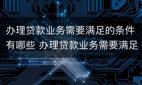 办理贷款业务需要满足的条件有哪些 办理贷款业务需要满足的条件有哪些呢