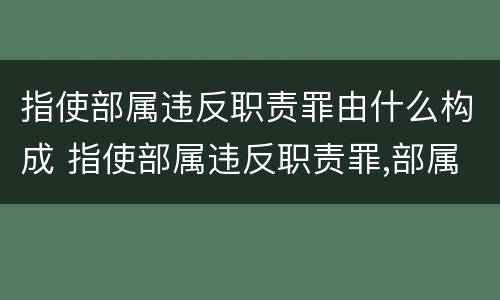 指使部属违反职责罪由什么构成 指使部属违反职责罪,部属承担什么责任