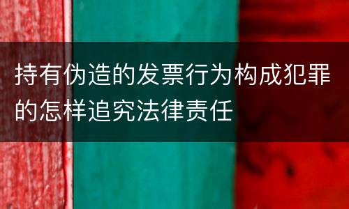 持有伪造的发票行为构成犯罪的怎样追究法律责任