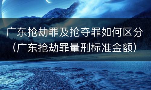 广东抢劫罪及抢夺罪如何区分（广东抢劫罪量刑标准金额）