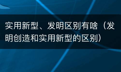 实用新型、发明区别有啥（发明创造和实用新型的区别）