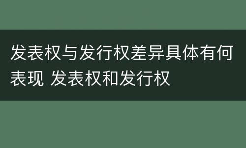 发表权与发行权差异具体有何表现 发表权和发行权