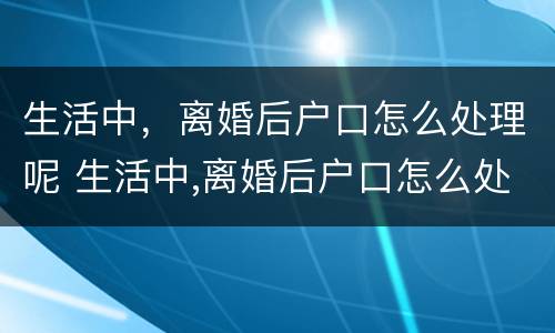 生活中，离婚后户口怎么处理呢 生活中,离婚后户口怎么处理呢女方