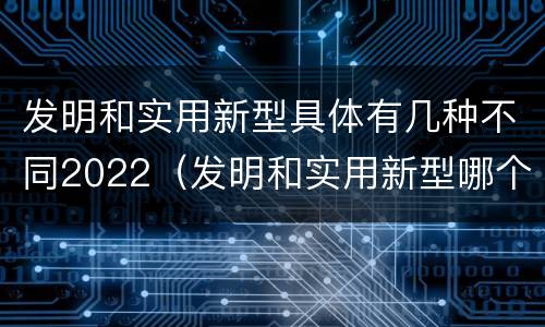 发明和实用新型具体有几种不同2022（发明和实用新型哪个好）