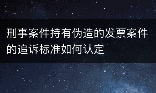 刑事案件持有伪造的发票案件的追诉标准如何认定