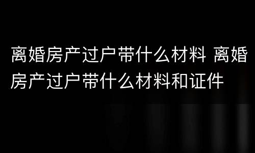 离婚房产过户带什么材料 离婚房产过户带什么材料和证件