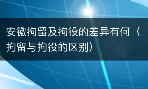 安徽拘留及拘役的差异有何（拘留与拘役的区别）