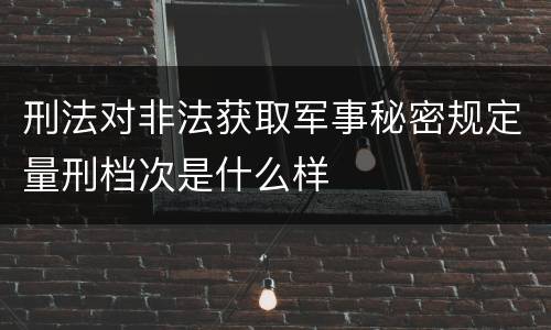 刑法对非法获取军事秘密规定量刑档次是什么样