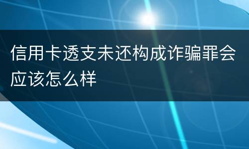 信用卡透支未还构成诈骗罪会应该怎么样