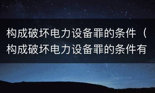 构成破坏电力设备罪的条件（构成破坏电力设备罪的条件有哪些）