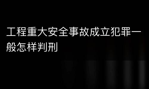 工程重大安全事故成立犯罪一般怎样判刑