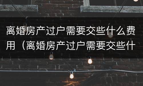 离婚房产过户需要交些什么费用（离婚房产过户需要交些什么费用呢）