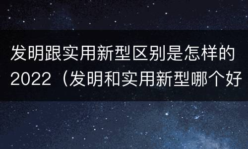 发明跟实用新型区别是怎样的2022（发明和实用新型哪个好）