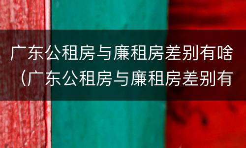 广东公租房与廉租房差别有啥（广东公租房与廉租房差别有啥不同）