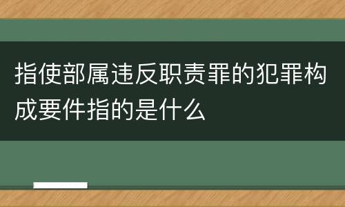 指使部属违反职责罪的犯罪构成要件指的是什么