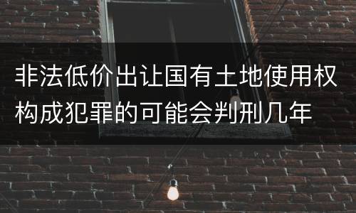 非法低价出让国有土地使用权构成犯罪的可能会判刑几年