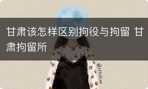 甘肃该怎样区别拘役与拘留 甘肃拘留所