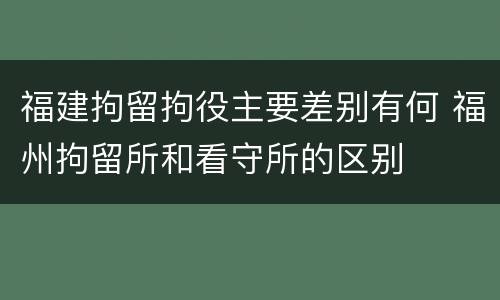 福建拘留拘役主要差别有何 福州拘留所和看守所的区别