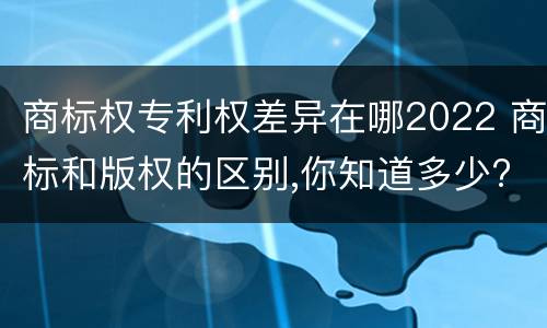 商标权专利权差异在哪2022 商标和版权的区别,你知道多少?