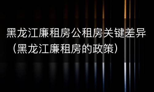 黑龙江廉租房公租房关键差异（黑龙江廉租房的政策）