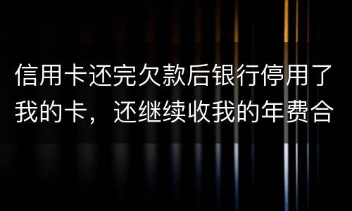 信用卡还完欠款后银行停用了我的卡，还继续收我的年费合法吗