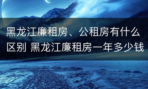 黑龙江廉租房、公租房有什么区别 黑龙江廉租房一年多少钱