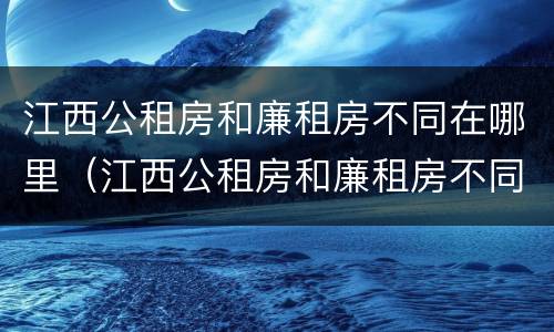 江西公租房和廉租房不同在哪里（江西公租房和廉租房不同在哪里可以查到）