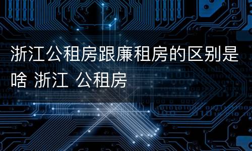 浙江公租房跟廉租房的区别是啥 浙江 公租房