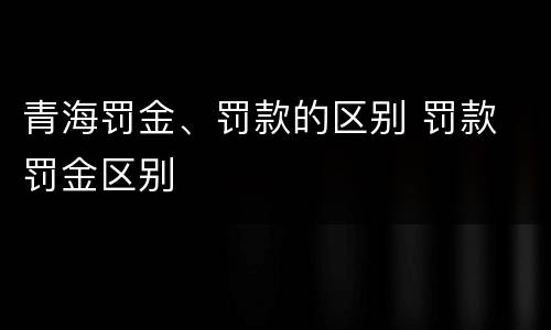 青海罚金、罚款的区别 罚款 罚金区别