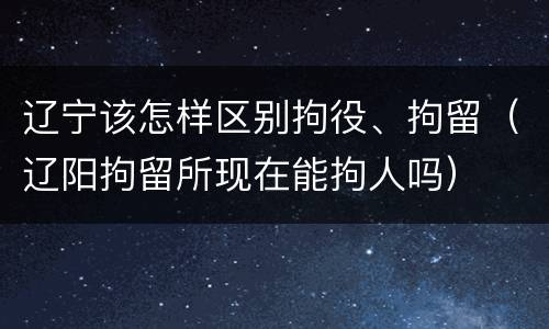 辽宁该怎样区别拘役、拘留（辽阳拘留所现在能拘人吗）