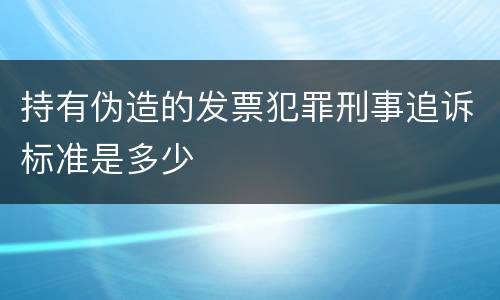 持有伪造的发票犯罪刑事追诉标准是多少