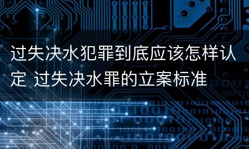 过失决水犯罪到底应该怎样认定 过失决水罪的立案标准