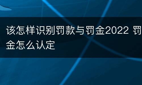 该怎样识别罚款与罚金2022 罚金怎么认定