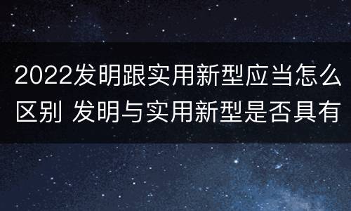 2022发明跟实用新型应当怎么区别 发明与实用新型是否具有实用性