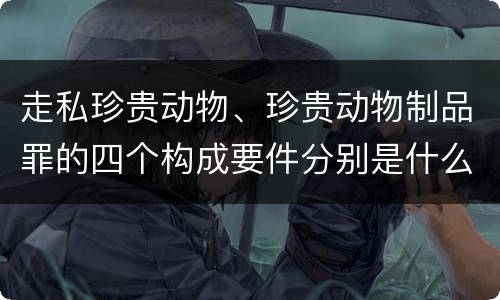 走私珍贵动物、珍贵动物制品罪的四个构成要件分别是什么