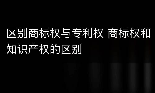 区别商标权与专利权 商标权和知识产权的区别