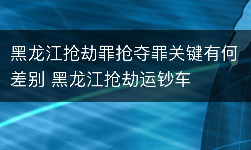 黑龙江抢劫罪抢夺罪关键有何差别 黑龙江抢劫运钞车