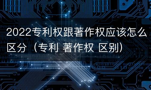 2022专利权跟著作权应该怎么区分（专利 著作权 区别）