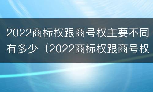 2022商标权跟商号权主要不同有多少（2022商标权跟商号权主要不同有多少种）