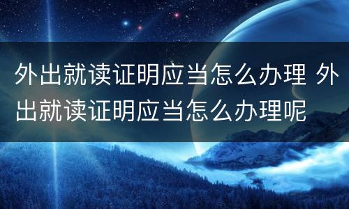 外出就读证明应当怎么办理 外出就读证明应当怎么办理呢