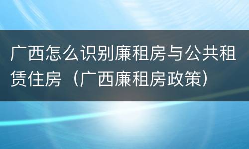 广西怎么识别廉租房与公共租赁住房（广西廉租房政策）