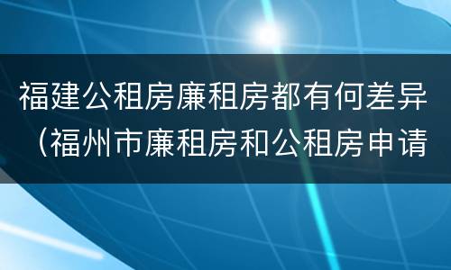 福建公租房廉租房都有何差异（福州市廉租房和公租房申请标准）