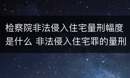 检察院非法侵入住宅量刑幅度是什么 非法侵入住宅罪的量刑幅度