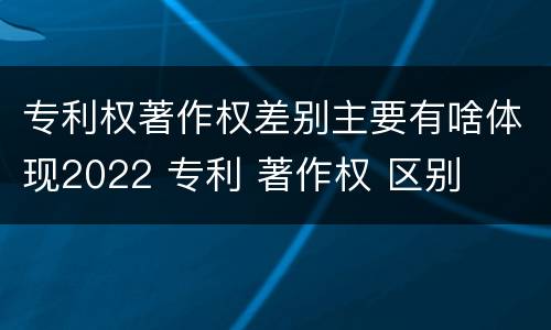 专利权著作权差别主要有啥体现2022 专利 著作权 区别