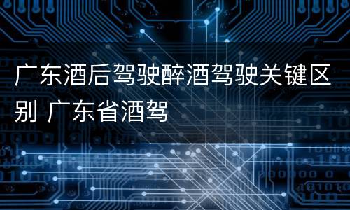 广东酒后驾驶醉酒驾驶关键区别 广东省酒驾