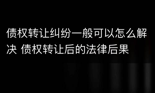 债权转让纠纷一般可以怎么解决 债权转让后的法律后果