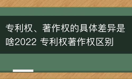 专利权、著作权的具体差异是啥2022 专利权著作权区别