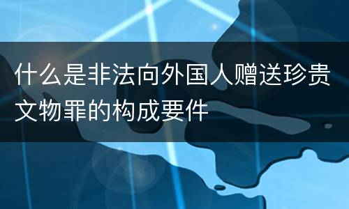 什么是非法向外国人赠送珍贵文物罪的构成要件